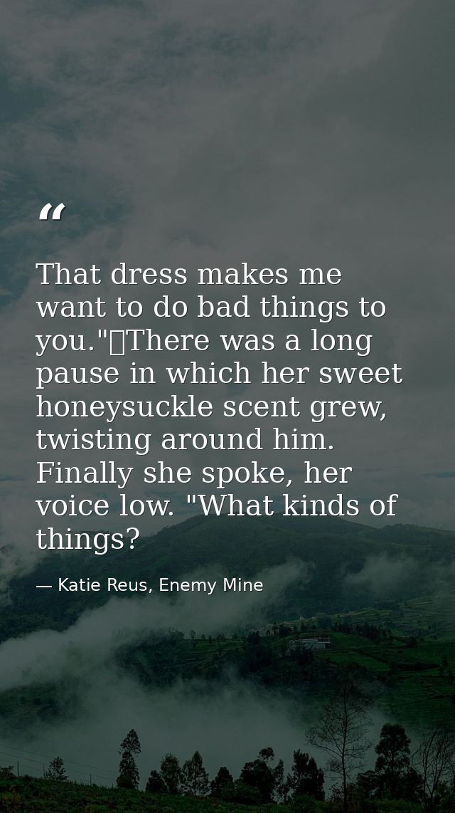 That dress makes me want to do bad things to you."	There was a long pause in which her sweet honeysuckle scent grew, twi — Katie Reus, Enemy Mine