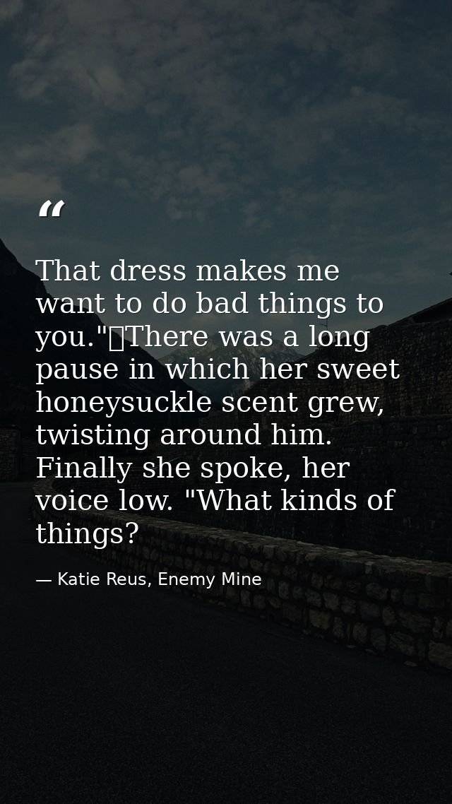 That dress makes me want to do bad things to you."	There was a long pause in which her sweet honeysuckle scent grew, twi — Katie Reus, Enemy Mine