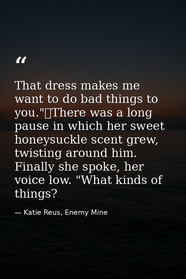 That dress makes me want to do bad things to you."	There was a long pause in which her sweet honeysuckle scent grew, twi — Katie Reus, Enemy Mine
