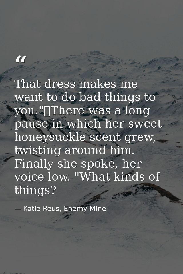 That dress makes me want to do bad things to you."	There was a long pause in which her sweet honeysuckle scent grew, twi — Katie Reus, Enemy Mine