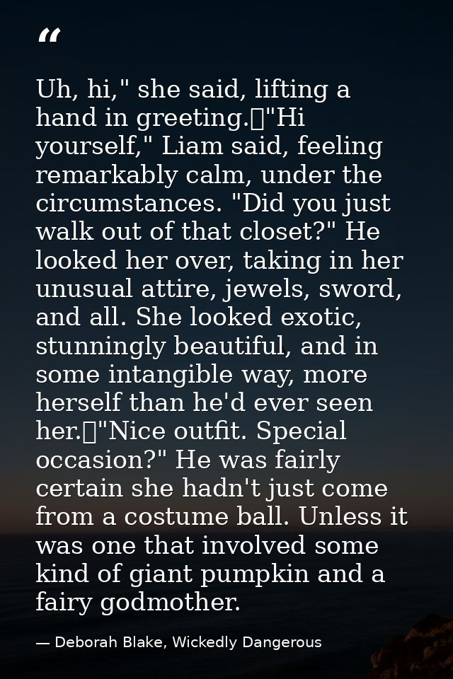 Uh, hi," she said, lifting a hand in greeting.	"Hi yourself," Liam said, feeling remarkably calm, under the circumstance — Deborah Blake, Wickedly Dangerous