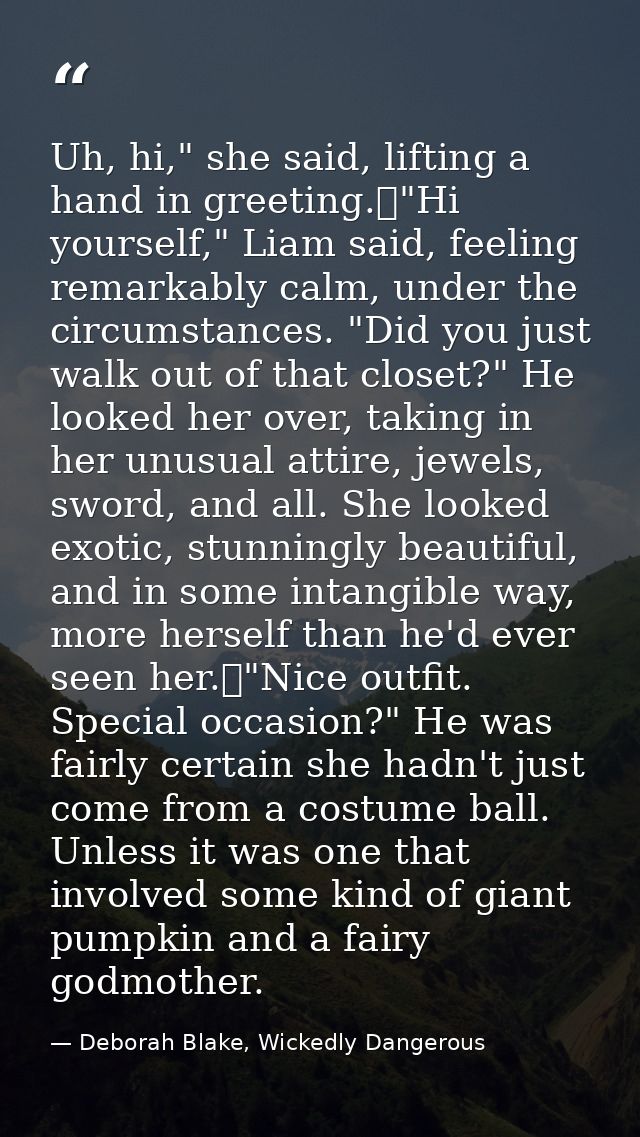 Uh, hi," she said, lifting a hand in greeting.	"Hi yourself," Liam said, feeling remarkably calm, under the circumstance — Deborah Blake, Wickedly Dangerous