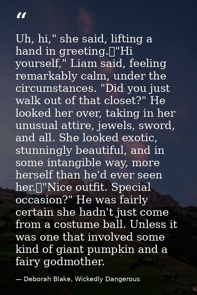 Uh, hi," she said, lifting a hand in greeting.	"Hi yourself," Liam said, feeling remarkably calm, under the circumstance — Deborah Blake, Wickedly Dangerous