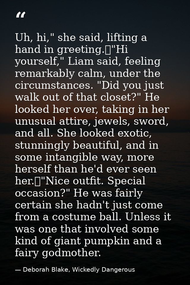 Uh, hi," she said, lifting a hand in greeting.	"Hi yourself," Liam said, feeling remarkably calm, under the circumstance — Deborah Blake, Wickedly Dangerous