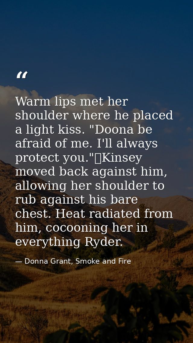 Warm lips met her shoulder where he placed a light kiss. "Doona be afraid of me. I'll always protect you."	Kinsey moved  — Donna Grant, Smoke and Fire