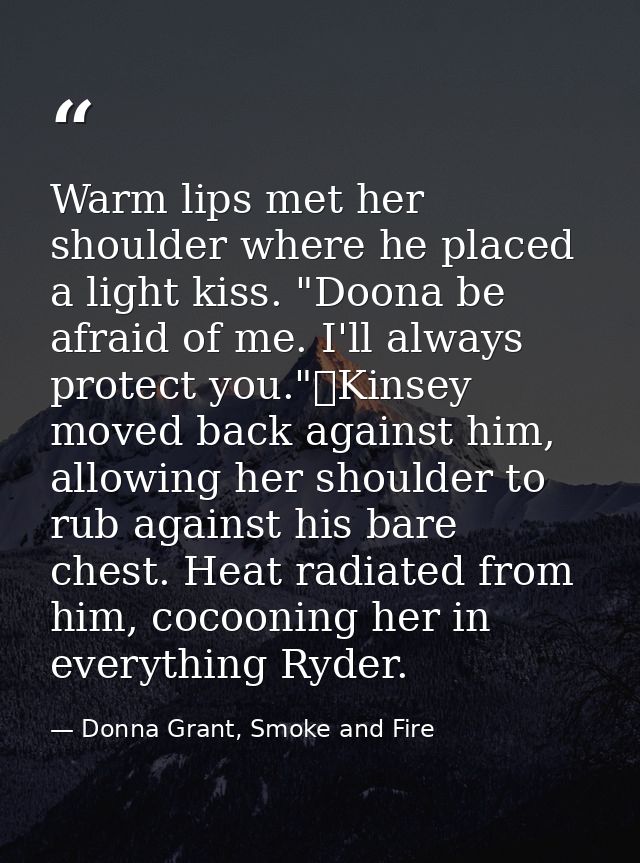 Warm lips met her shoulder where he placed a light kiss. "Doona be afraid of me. I'll always protect you."	Kinsey moved  — Donna Grant, Smoke and Fire