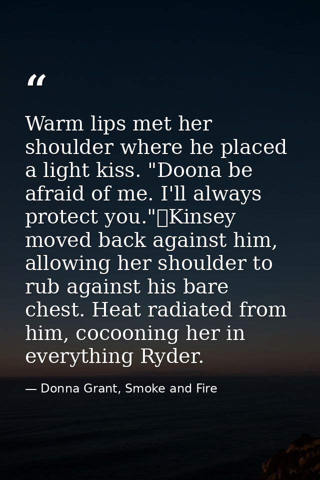 Warm lips met her shoulder where he placed a light kiss. "Doona be afraid of me. I'll always protect you."	Kinsey moved  — Donna Grant, Smoke and Fire