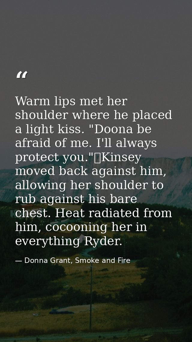 Warm lips met her shoulder where he placed a light kiss. "Doona be afraid of me. I'll always protect you."	Kinsey moved  — Donna Grant, Smoke and Fire