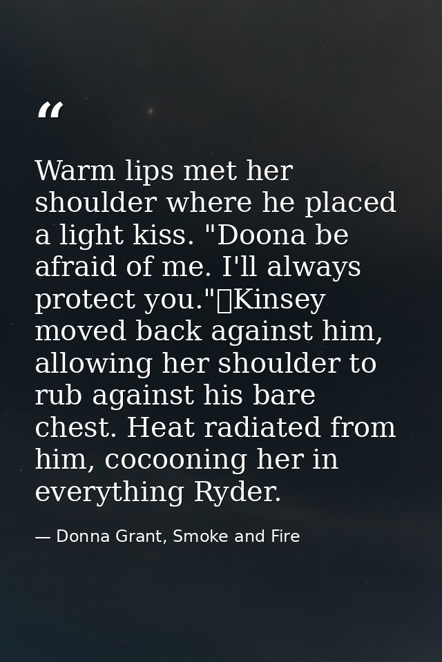 Warm lips met her shoulder where he placed a light kiss. "Doona be afraid of me. I'll always protect you."	Kinsey moved  — Donna Grant, Smoke and Fire