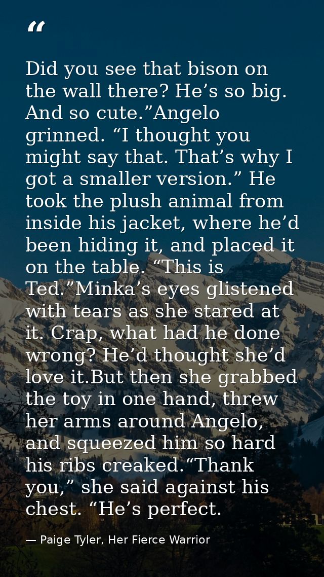 Did you see that bison on the wall there? He’s so big. And so cute.”Angelo grinned. “I thought you might say that. That’ — Paige Tyler, Her Fierce Warrior