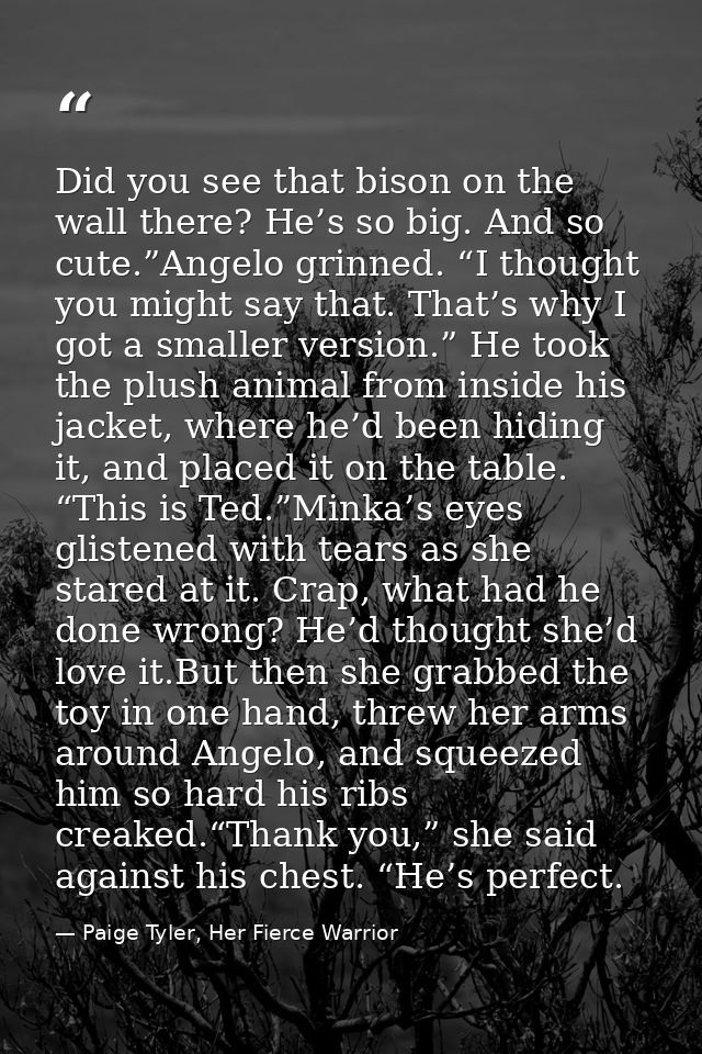 Did you see that bison on the wall there? He’s so big. And so cute.”Angelo grinned. “I thought you might say that. That’ — Paige Tyler, Her Fierce Warrior