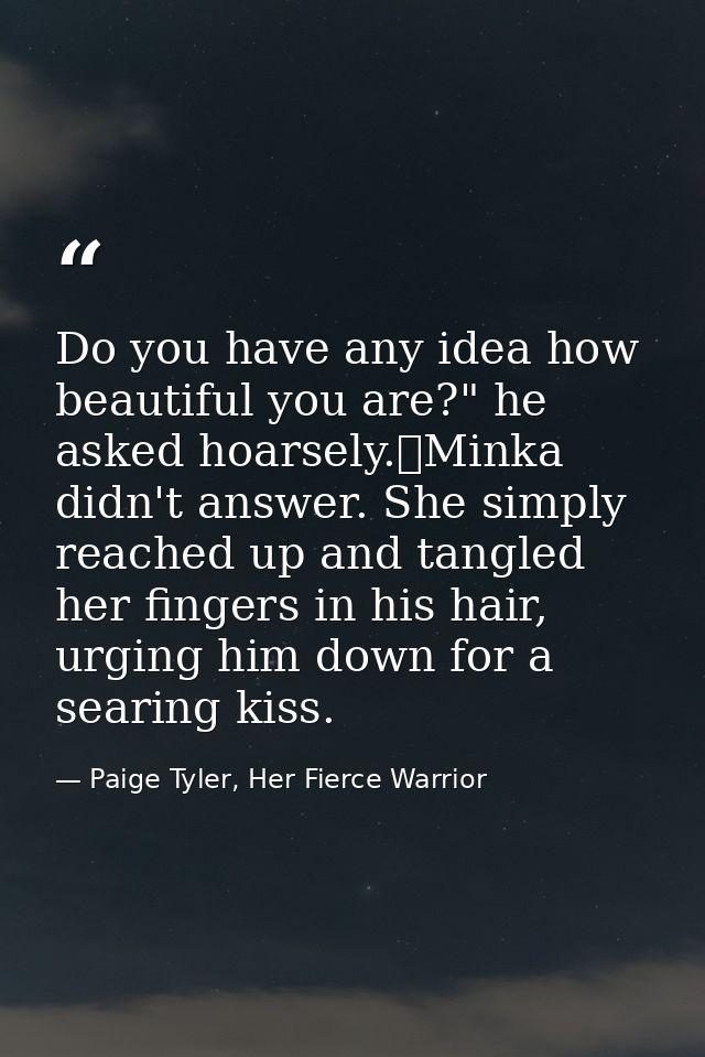 Do you have any idea how beautiful you are?" he asked hoarsely.	Minka didn't answer. She simply reached up and tangled h — Paige Tyler, Her Fierce Warrior