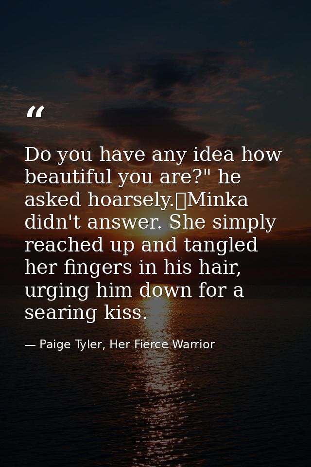 Do you have any idea how beautiful you are?" he asked hoarsely.	Minka didn't answer. She simply reached up and tangled h — Paige Tyler, Her Fierce Warrior
