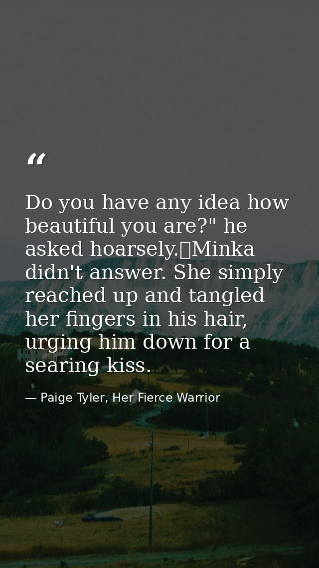 Do you have any idea how beautiful you are?" he asked hoarsely.	Minka didn't answer. She simply reached up and tangled h — Paige Tyler, Her Fierce Warrior