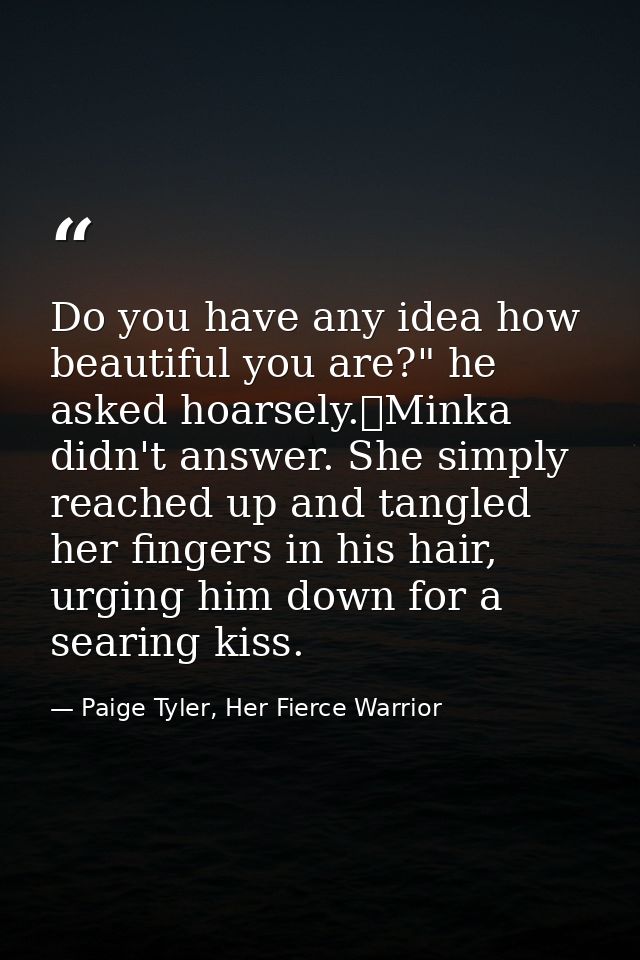 Do you have any idea how beautiful you are?" he asked hoarsely.	Minka didn't answer. She simply reached up and tangled h — Paige Tyler, Her Fierce Warrior