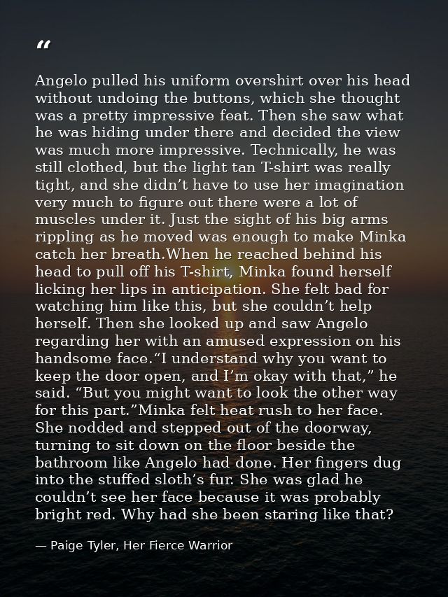 Angelo pulled his uniform overshirt over his head without undoing the buttons, which she thought was a pretty impressive — Paige Tyler, Her Fierce Warrior
