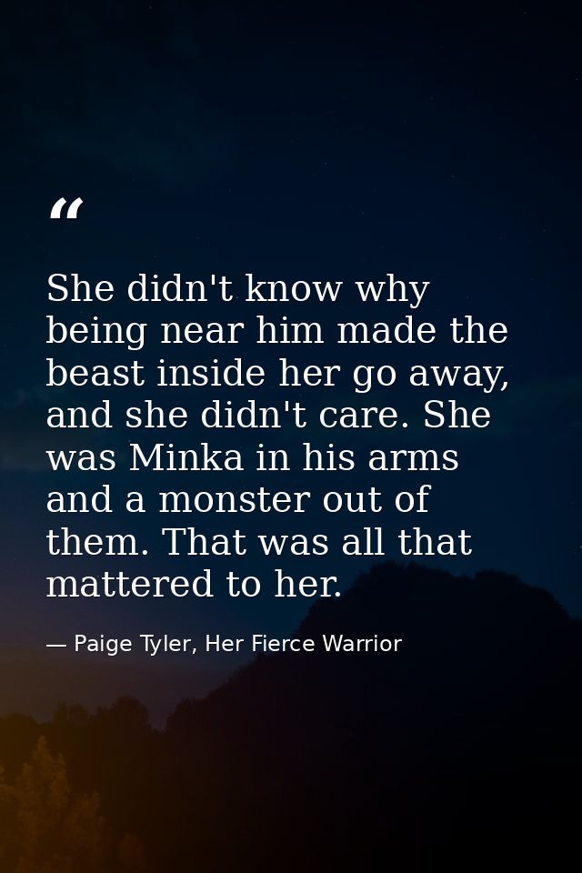 She didn't know why being near him made the beast inside her go away, and she didn't care. She was Minka in his arms and — Paige Tyler, Her Fierce Warrior