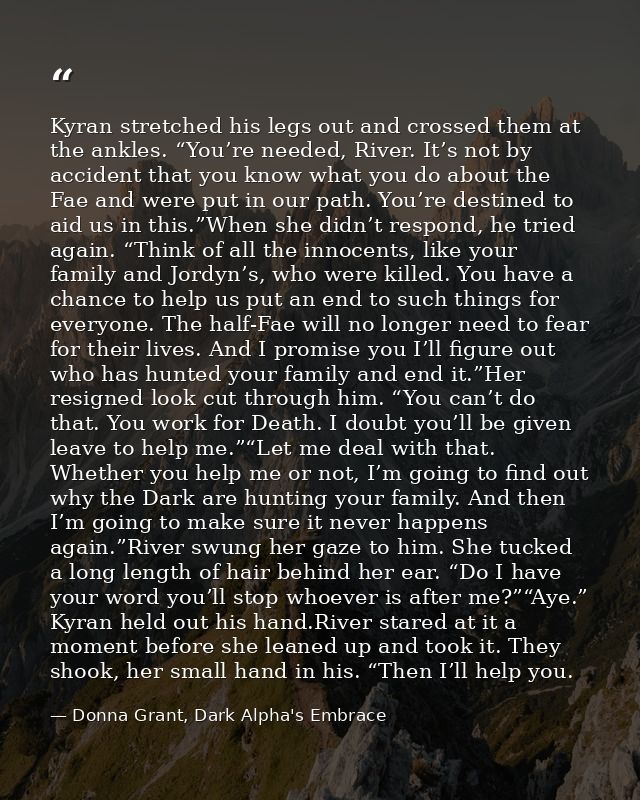Kyran stretched his legs out and crossed them at the ankles. “You’re needed, River. It’s not by accident that you know w — Donna Grant, Dark Alpha's Embrace