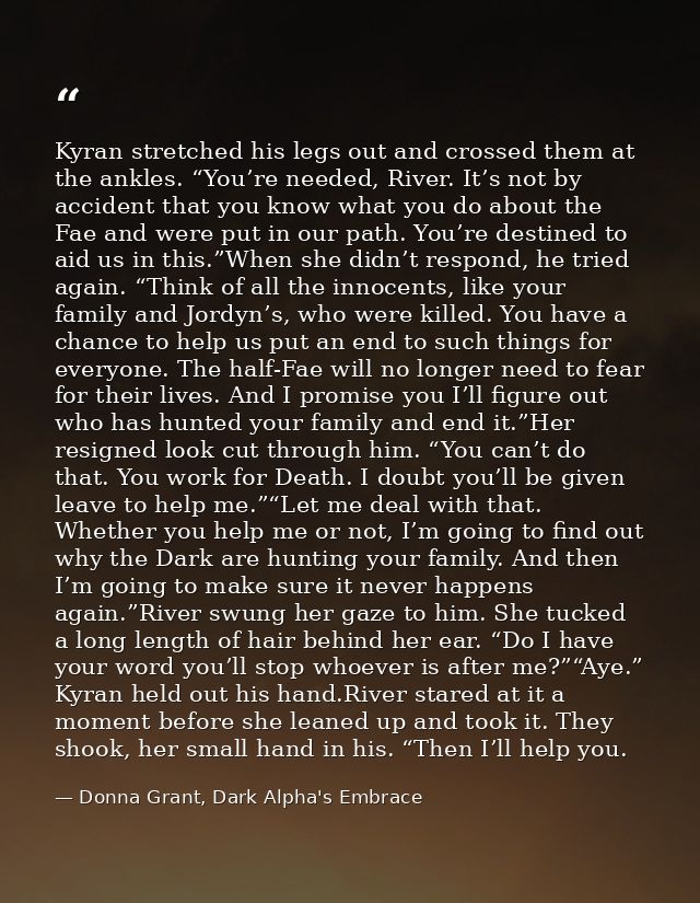 Kyran stretched his legs out and crossed them at the ankles. “You’re needed, River. It’s not by accident that you know w — Donna Grant, Dark Alpha's Embrace