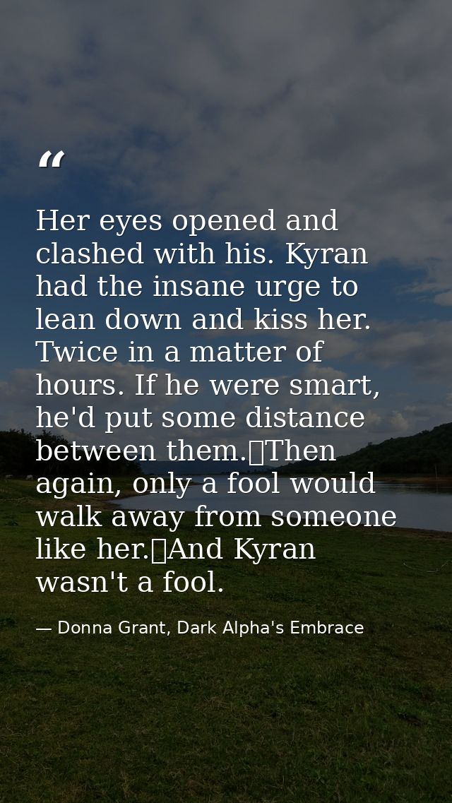 Her eyes opened and clashed with his. Kyran had the insane urge to lean down and kiss her. Twice in a matter of hours. I — Donna Grant, Dark Alpha's Embrace