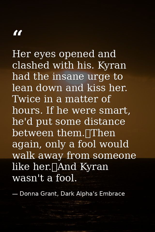 Her eyes opened and clashed with his. Kyran had the insane urge to lean down and kiss her. Twice in a matter of hours. I — Donna Grant, Dark Alpha's Embrace