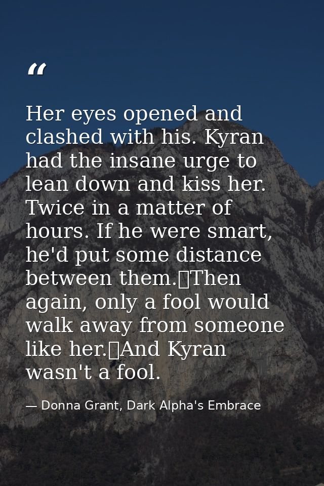 Her eyes opened and clashed with his. Kyran had the insane urge to lean down and kiss her. Twice in a matter of hours. I — Donna Grant, Dark Alpha's Embrace