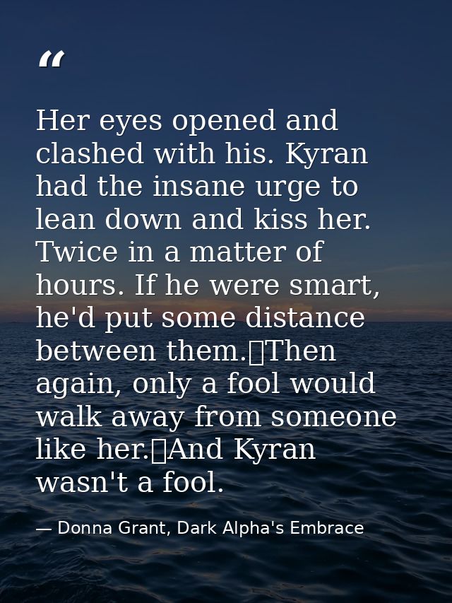 Her eyes opened and clashed with his. Kyran had the insane urge to lean down and kiss her. Twice in a matter of hours. I — Donna Grant, Dark Alpha's Embrace