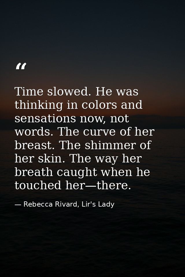 Time slowed. He was thinking in colors and sensations now, not words. The curve of her breast. The shimmer of her skin.  — Rebecca Rivard, Lir's Lady