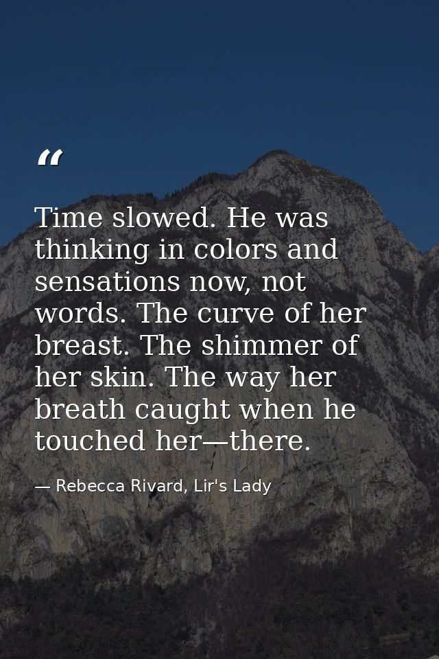 Time slowed. He was thinking in colors and sensations now, not words. The curve of her breast. The shimmer of her skin.  — Rebecca Rivard, Lir's Lady