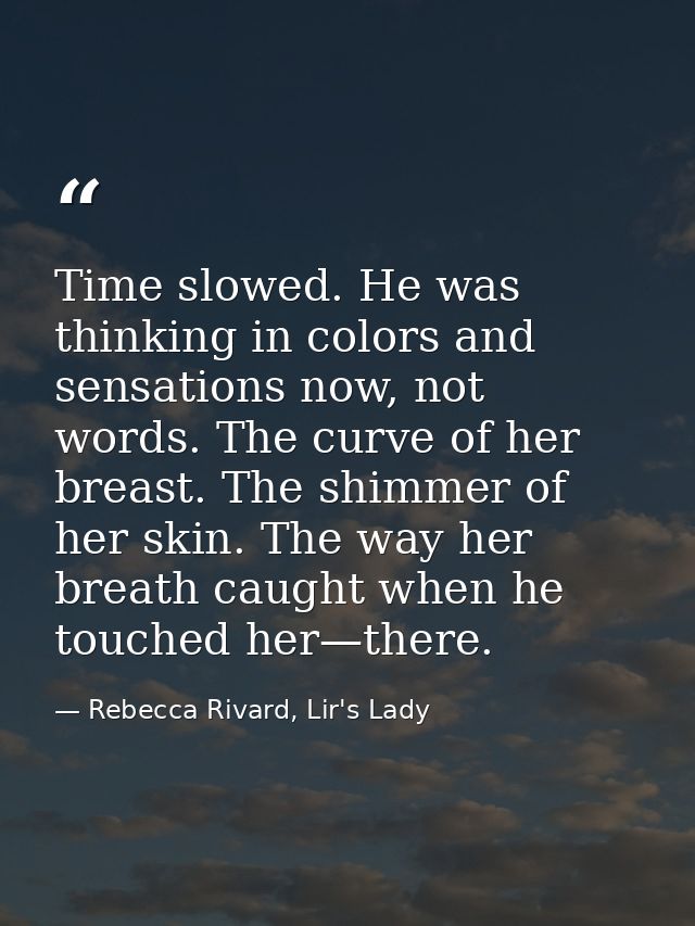 Time slowed. He was thinking in colors and sensations now, not words. The curve of her breast. The shimmer of her skin.  — Rebecca Rivard, Lir's Lady
