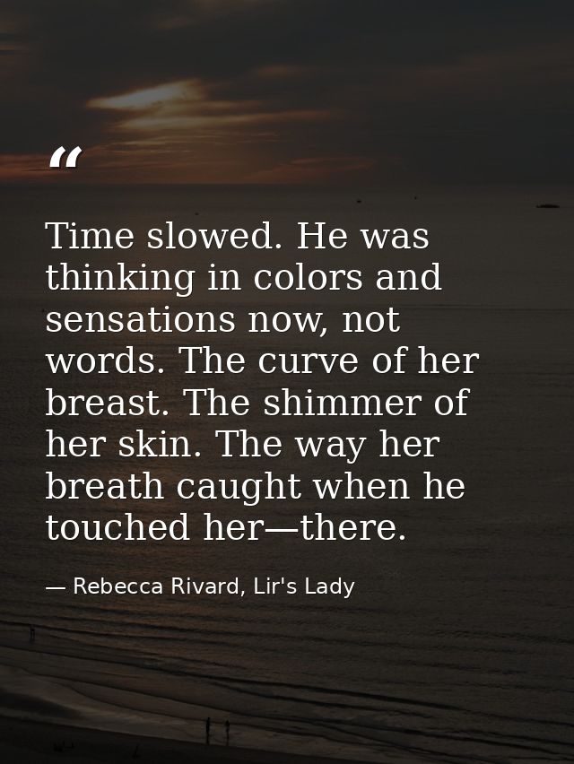 Time slowed. He was thinking in colors and sensations now, not words. The curve of her breast. The shimmer of her skin.  — Rebecca Rivard, Lir's Lady