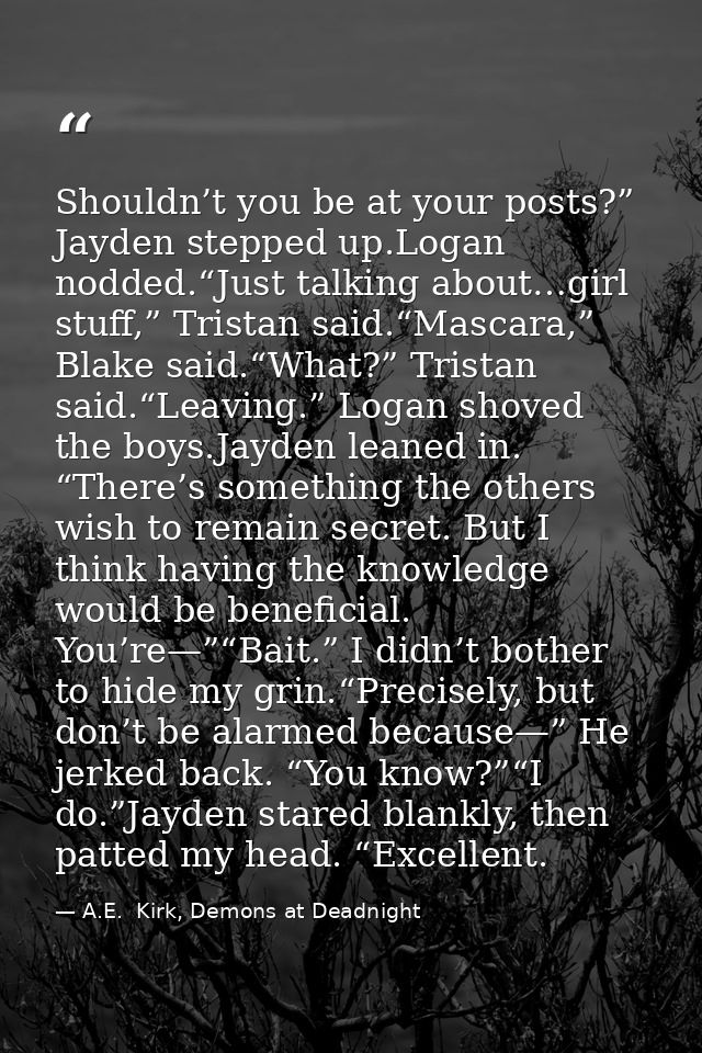 Shouldn’t you be at your posts?” Jayden stepped up.Logan nodded.“Just talking about…girl stuff,” Tristan said.“Mascara,” — A.E.  Kirk, Demons at Deadnight