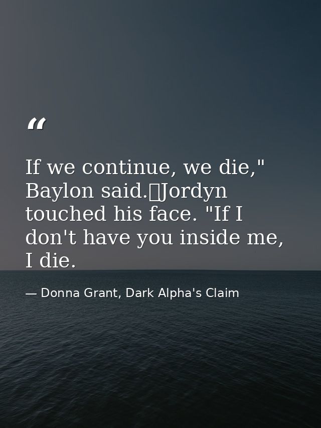 If we continue, we die," Baylon said.	Jordyn touched his face. "If I don't have you inside me, I die. — Donna Grant, Dark Alpha's Claim