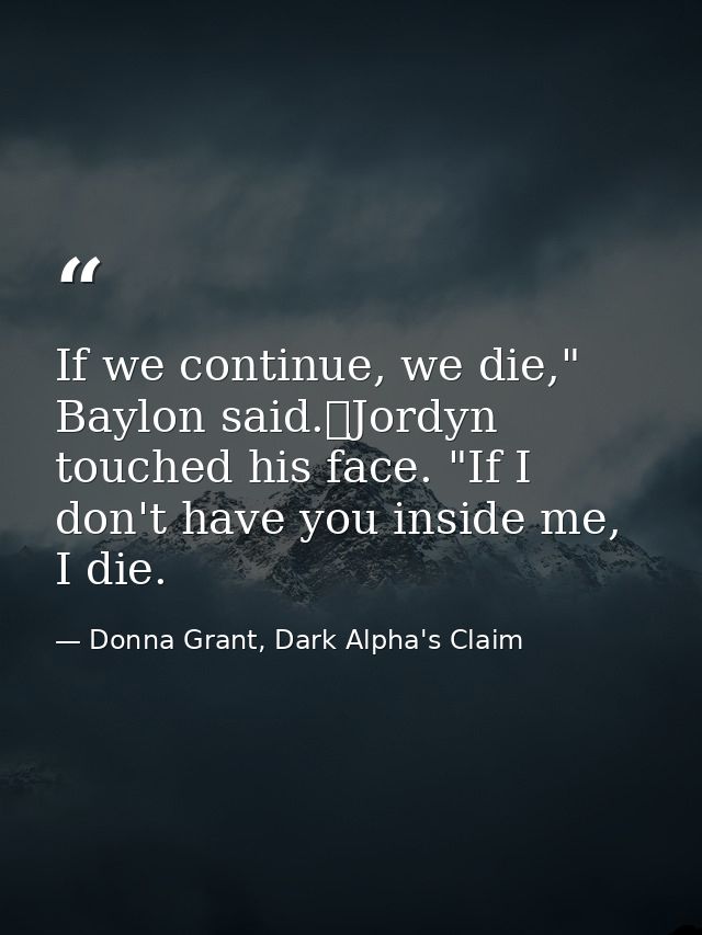 If we continue, we die," Baylon said.	Jordyn touched his face. "If I don't have you inside me, I die. — Donna Grant, Dark Alpha's Claim