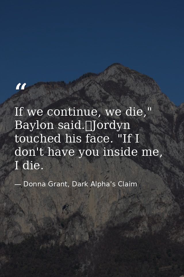 If we continue, we die," Baylon said.	Jordyn touched his face. "If I don't have you inside me, I die. — Donna Grant, Dark Alpha's Claim