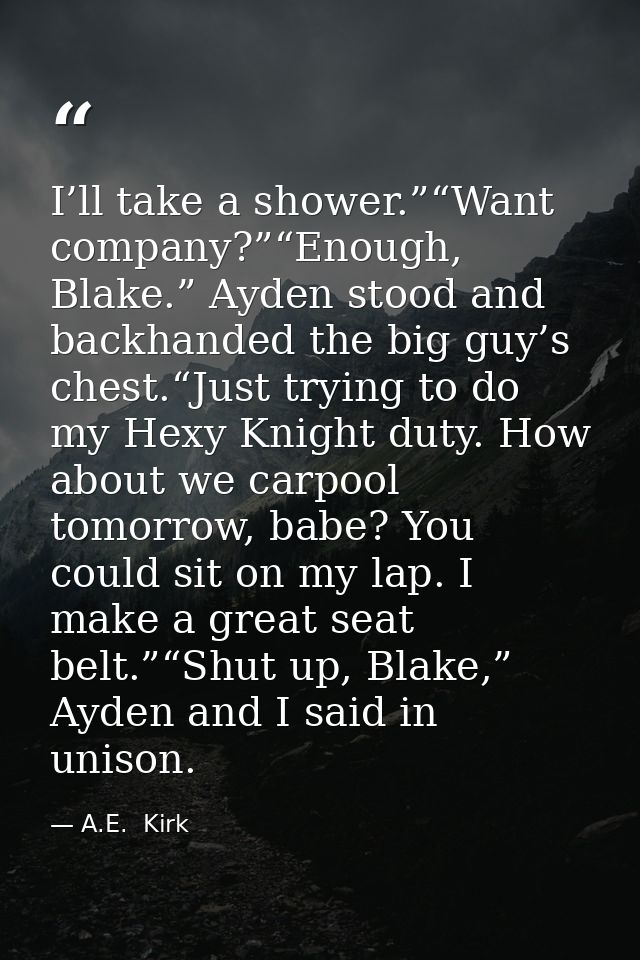 I’ll take a shower.”“Want company?”“Enough, Blake.” Ayden stood and backhanded the big guy’s chest.“Just trying to do my — A.E.  Kirk