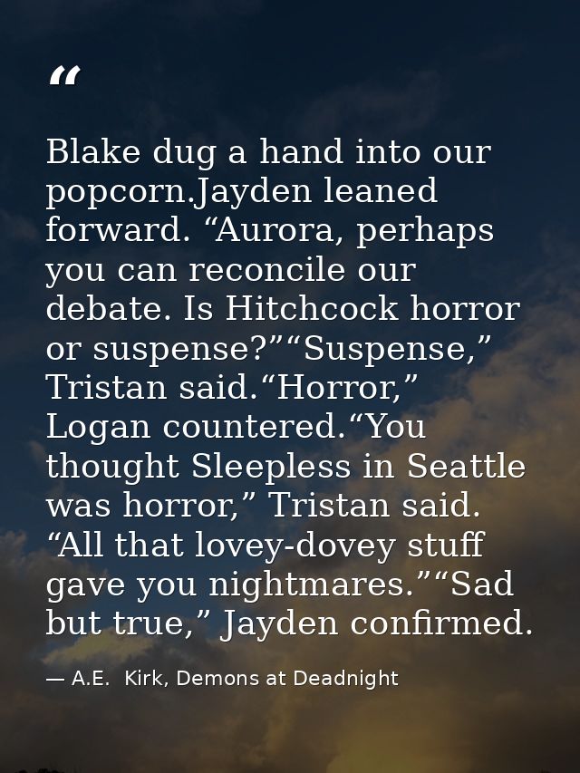 Blake dug a hand into our popcorn.Jayden leaned forward. “Aurora, perhaps you can reconcile our debate. Is Hitchcock hor — A.E.  Kirk, Demons at Deadnight