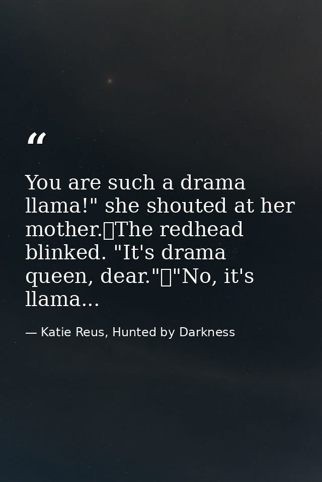 You are such a drama llama!" she shouted at her mother.	The redhead blinked. "It's drama queen, dear."	"No, it's llama.. — Katie Reus, Hunted by Darkness