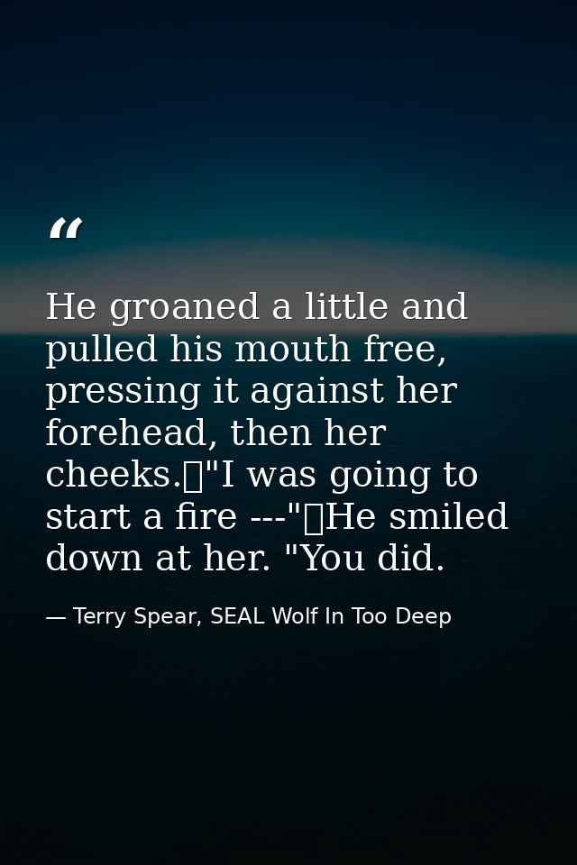 He groaned a little and pulled his mouth free, pressing it against her forehead, then her cheeks.	"I was going to start  — Terry Spear, SEAL Wolf In Too Deep