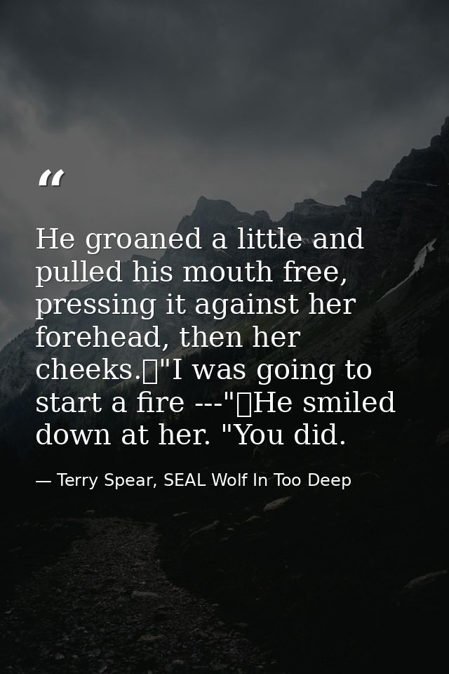 He groaned a little and pulled his mouth free, pressing it against her forehead, then her cheeks.	"I was going to start  — Terry Spear, SEAL Wolf In Too Deep