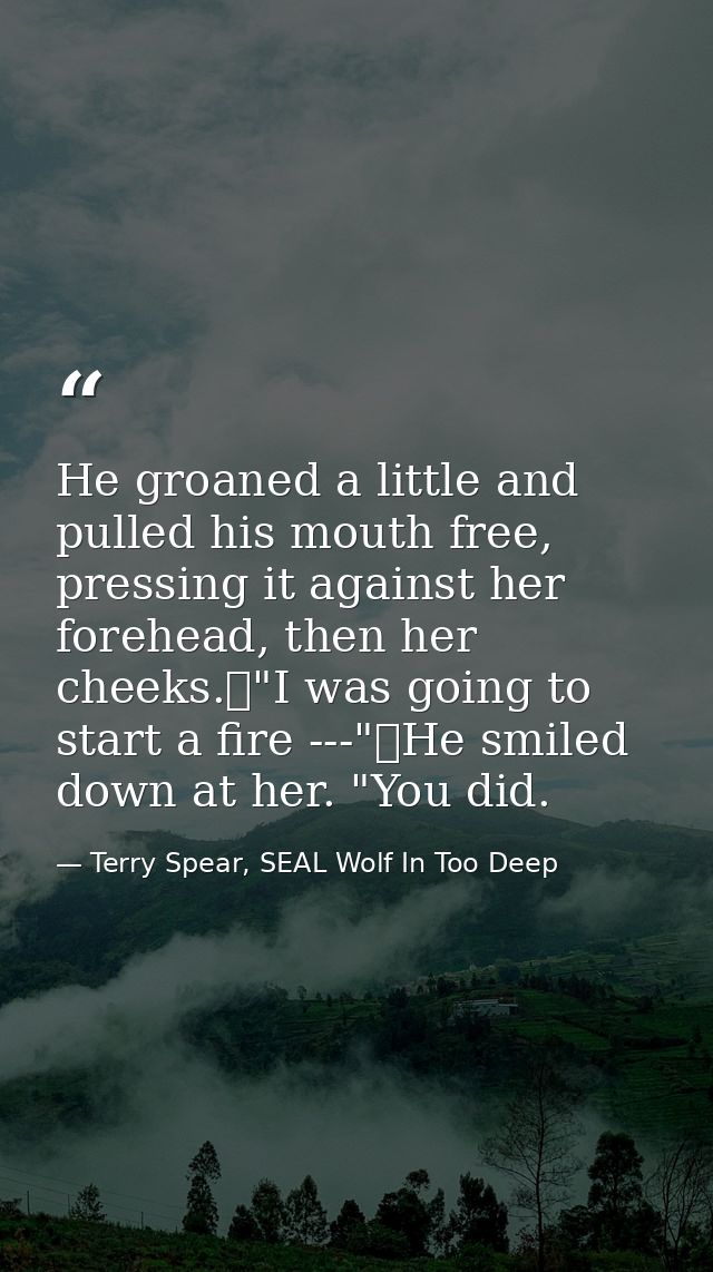 He groaned a little and pulled his mouth free, pressing it against her forehead, then her cheeks.	"I was going to start  — Terry Spear, SEAL Wolf In Too Deep