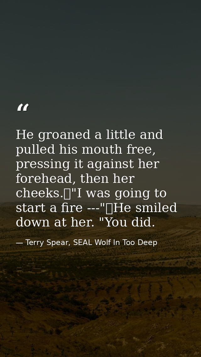 He groaned a little and pulled his mouth free, pressing it against her forehead, then her cheeks.	"I was going to start  — Terry Spear, SEAL Wolf In Too Deep