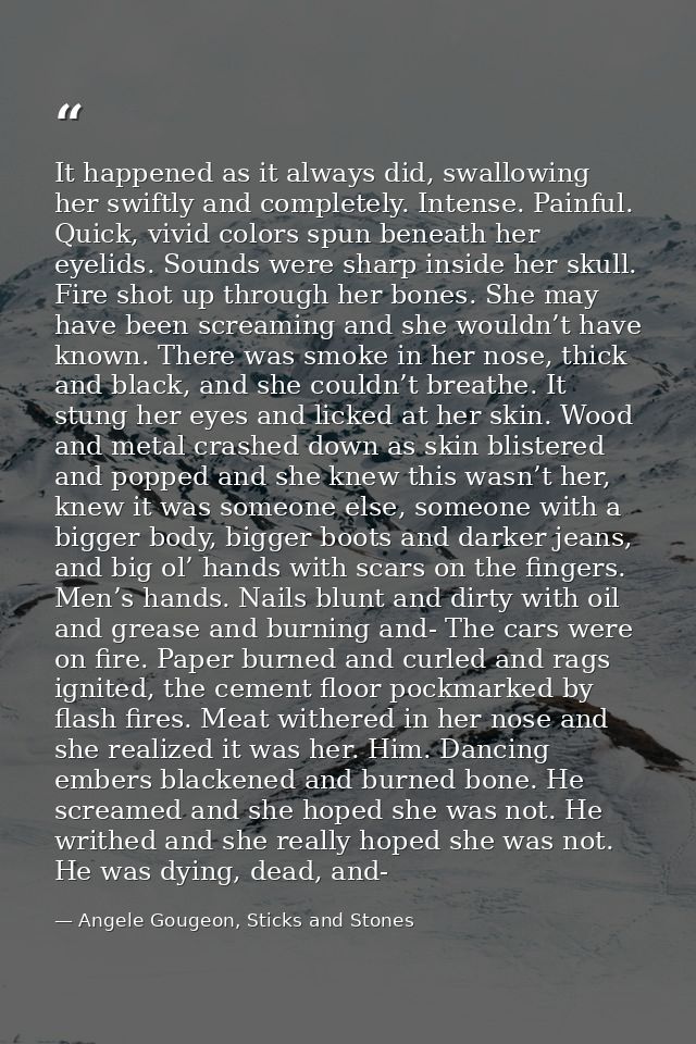 It happened as it always did, swallowing her swiftly and completely. Intense. Painful. Quick, vivid colors spun beneath  — Angele Gougeon, Sticks and Stones