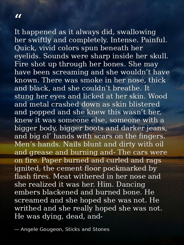 It happened as it always did, swallowing her swiftly and completely. Intense. Painful. Quick, vivid colors spun beneath  — Angele Gougeon, Sticks and Stones