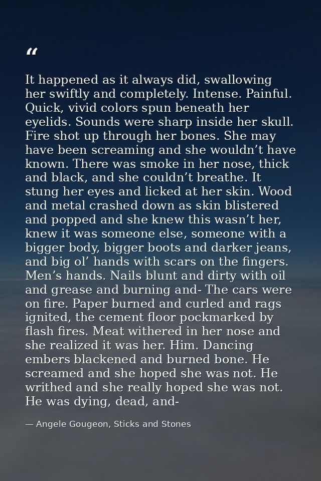 It happened as it always did, swallowing her swiftly and completely. Intense. Painful. Quick, vivid colors spun beneath  — Angele Gougeon, Sticks and Stones