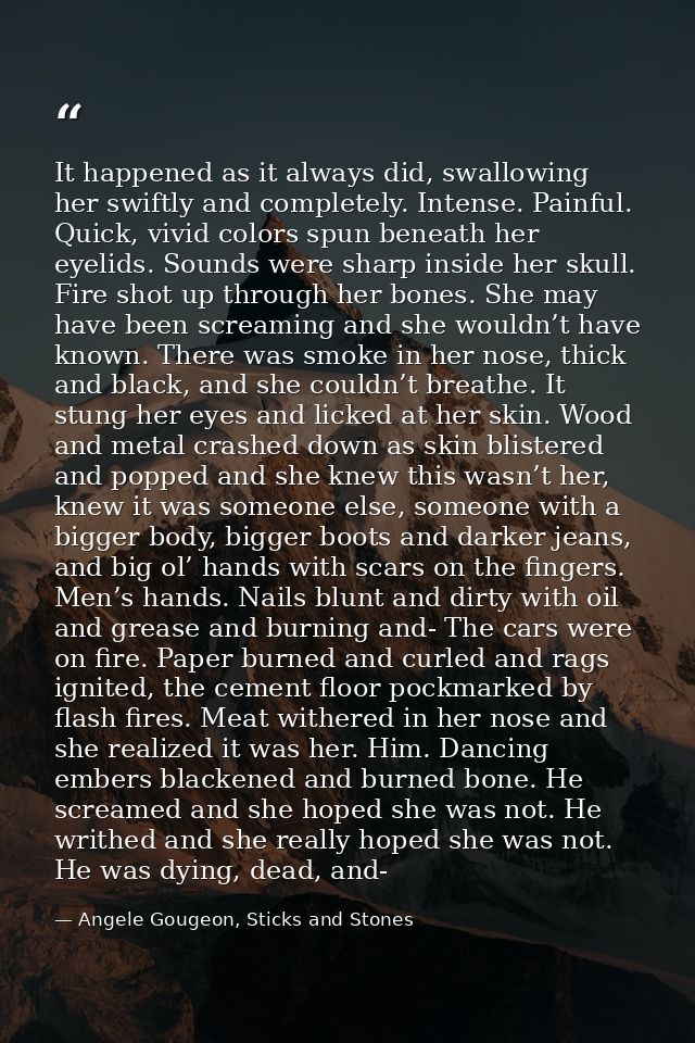 It happened as it always did, swallowing her swiftly and completely. Intense. Painful. Quick, vivid colors spun beneath  — Angele Gougeon, Sticks and Stones