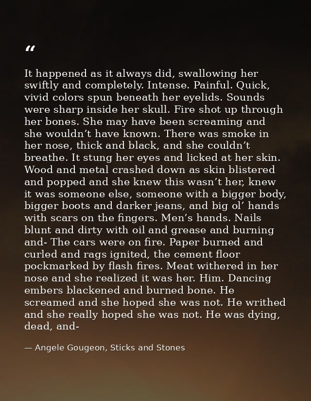 It happened as it always did, swallowing her swiftly and completely. Intense. Painful. Quick, vivid colors spun beneath  — Angele Gougeon, Sticks and Stones