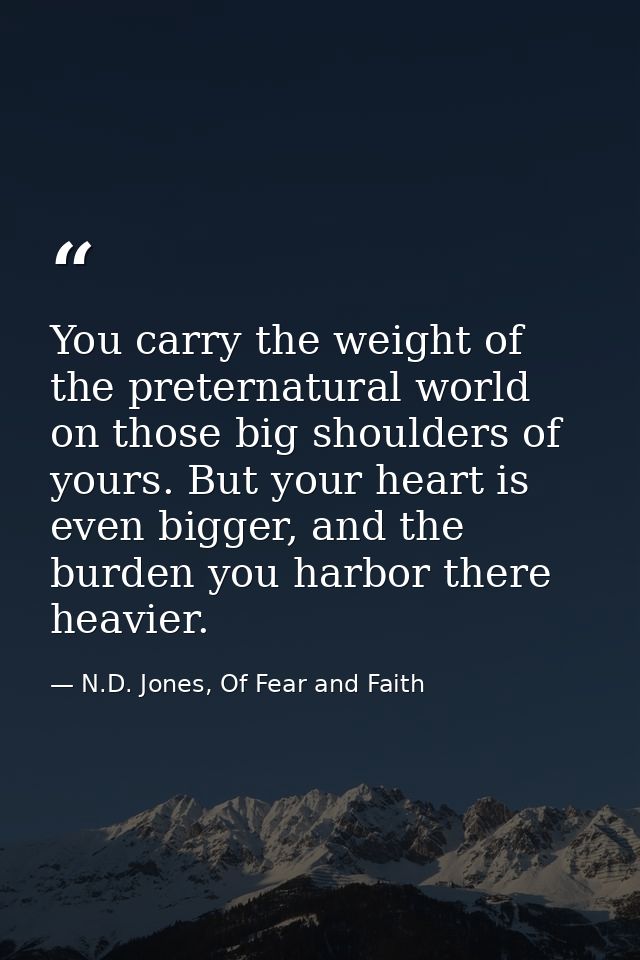 You carry the weight of the preternatural world on those big shoulders of yours. But your heart is even bigger, and the  — N.D. Jones, Of Fear and Faith