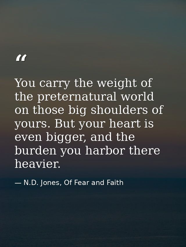 You carry the weight of the preternatural world on those big shoulders of yours. But your heart is even bigger, and the  — N.D. Jones, Of Fear and Faith