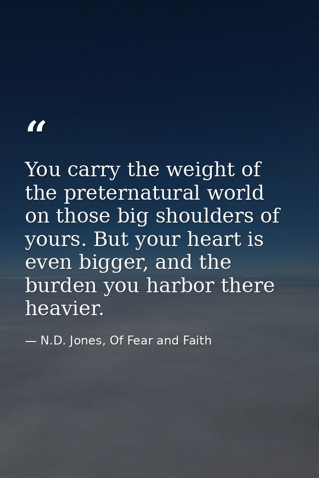 You carry the weight of the preternatural world on those big shoulders of yours. But your heart is even bigger, and the  — N.D. Jones, Of Fear and Faith